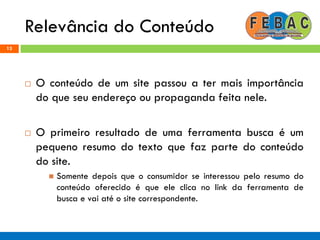Relevância do Conteúdo
13
 O conteúdo de um site passou a ter mais importância
do que seu endereço ou propaganda feita nele.
 O primeiro resultado de uma ferramenta busca é um
pequeno resumo do texto que faz parte do conteúdo
do site.
 Somente depois que o consumidor se interessou pelo resumo do
conteúdo oferecido é que ele clica no link da ferramenta de
busca e vai até o site correspondente.
 