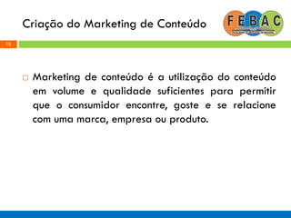 Criação do Marketing de Conteúdo
15
 Marketing de conteúdo é a utilização do conteúdo
em volume e qualidade suficientes para permitir
que o consumidor encontre, goste e se relacione
com uma marca, empresa ou produto.
 