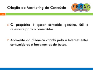 Criação do Marketing de Conteúdo
16
 O propósito é gerar conteúdo genuíno, útil e
relevante para o consumidor.
 Aproveita da dinâmica criada pela a Internet entre
consumidores e ferramentas de busca.
 