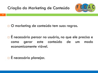 Criação do Marketing de Conteúdo
17
 O marketing de conteúdo tem suas regras.
 É necessário pensar no usuário, no que ele precisa e
como gerar este conteúdo de um modo
economicamente viável.
 É necessário planejar.
 