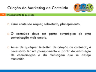 Criação do Marketing de Conteúdo
18
 Criar conteúdo requer, sobretudo, planejamento.
 O conteúdo deve ser parte estratégica de uma
comunicação mais ampla.
 Antes de qualquer tentativa de criação de conteúdo, é
necessário ter um planejamento a partir da estratégia
de comunicação e da mensagem que se deseja
transmitir.
Planejamento do Conteúdo
 