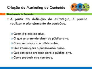 Criação do Marketing de Conteúdo
19
 A partir da definição da estratégia, é preciso
realizar o planejamento do conteúdo.
 Quem é o público-alvo.
 O que se pretende obter do público-alvo.
 Como se comporta o público-alvo.
 Que informações o público-alvo busca.
 Que conteúdo produzir para o público-alvo.
 Como produzir este conteúdo.
Planejamento do Conteúdo
 