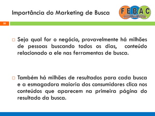 Importância do Marketing de Busca
20
 Seja qual for o negócio, provavelmente há milhões
de pessoas buscando todos os dias, conteúdo
relacionado a ele nas ferramentas de busca.
 Também há milhões de resultados para cada busca
e a esmagadora maioria dos consumidores clica nos
conteúdos que aparecem na primeira página do
resultado da busca.
 