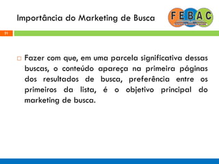 Importância do Marketing de Busca
21
 Fazer com que, em uma parcela significativa dessas
buscas, o conteúdo apareça na primeira páginas
dos resultados de busca, preferência entre os
primeiros da lista, é o objetivo principal do
marketing de busca.
 