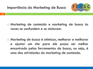 Importância do Marketing de Busca
22
 Marketing de conteúdo e marketing de busca às
vezes se confundem e se misturam.
 Marketing de busca é otimizar, melhorar e melhorar
e ajustar um site para ele possa ser melhor
encontrado pelas ferramentas de busca, ou seja, é
uma das atividades do marketing de conteúdo.
 