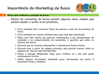 Importância do Marketing de Busca
24
 Dentro do marketing de busca existem algumas dicas simples que
podem ajudar a evitar erros primários.
 Criar conteúdo útil e atraente. Pense em pessoas e não em ferramentas de
busca.
 Criar conteúdo em volume suficiente para que você seja encontrado.
 Tenha uma lista mínima de palavras relacionadas a seu planejamento de
conteúdo e ao comportamento do consumidor e garanta que estão na
maioria dos textos.
 Garanta que os arquivos, sitemap.html e sitemap.xml, foram criados.
 Garanta que, a partir da página principal, seja possível acessar todas as
páginas do site por meio de hiperlinks.
 Utilize a Google Webmaster Tools, para verificar se o site está sendo
corretamente varrido.
 Utilize alguma ferramenta otimizada para ferramentas de busca. E
economize tempo e dinheiro.
Dicas para melhorar a posição de busca
 