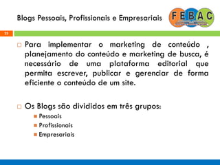 Blogs Pessoais, Profissionais e Empresariais
25
 Para implementar o marketing de conteúdo ,
planejamento do conteúdo e marketing de busca, é
necessário de uma plataforma editorial que
permita escrever, publicar e gerenciar de forma
eficiente o conteúdo de um site.
 Os Blogs são divididos em três grupos:
 Pessoais
 Profissionais
 Empresariais
 