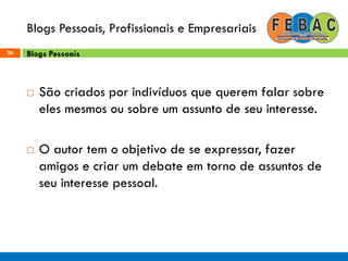 Blogs Pessoais, Profissionais e Empresariais
26
 São criados por indivíduos que querem falar sobre
eles mesmos ou sobre um assunto de seu interesse.
 O autor tem o objetivo de se expressar, fazer
amigos e criar um debate em torno de assuntos de
seu interesse pessoal.
Blogs Pessoais
 