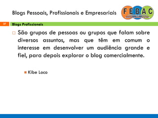 Blogs Pessoais, Profissionais e Empresariais
27
 São grupos de pessoas ou grupos que falam sobre
diversos assuntos, mas que têm em comum o
interesse em desenvolver um audiência grande e
fiel, para depois explorar o blog comercialmente.
 Kibe Loco
Blogs Profissionais
 
