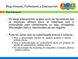 Blogs Pessoais, Profissionais e Empresariais
28
 Os blogs empresariais surgem como um ferramenta que
as empresas utilizam para se relacionar com a
comunidade pelo conhecimento, ou seja, divulgando
informações úteis e relacionadas ao seu negócio.
 Pode ter outros usos na comunicação interna e externa:
 Para a comunicação internas de equipes, projetos e notícias -
público interno.
 Para a externalização de conhecimento tácito em projetos de
gestão de conhecimento - público interno.
 Na comunicação de marketing de campanhas e relações públicas
- público externo.
Blogs Empresariais
 