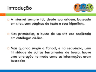Introdução
3
 A Internet sempre foi, desde sua origem, baseada
em sites, com páginas de texto e seus hiperlinks.
 Nos primórdios, a busca de um site era realizada
em catálogos on-line.
 Mas quando surgiu o Yahoo!, e na sequência, uma
infinidade de outras ferramentas de busca, houve
uma alteração no modo como as informações eram
buscadas
 