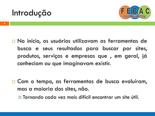 Introdução
4
 No início, os usuários utilizavam as ferramentas de
busca e seus resultados para buscar por sites,
produtos, serviços e empresas que , em geral, já
conheciam ou que imaginavam existir.
 Com o tempo, as ferramentas de busca evoluíram,
mas a maioria dos sites, não.
 Tornando cada vez mais difícil encontrar um site útil.
 