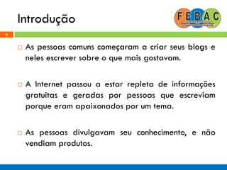 Introdução
6
 As pessoas comuns começaram a criar seus blogs e
neles escrever sobre o que mais gostavam.
 A Internet passou a estar repleta de informações
gratuitas e geradas por pessoas que escreviam
porque eram apaixonados por um tema.
 As pessoas divulgavam seu conhecimento, e não
vendiam produtos.
 