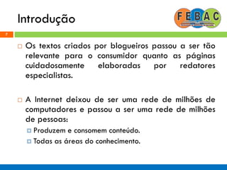 Introdução
7
 Os textos criados por blogueiros passou a ser tão
relevante para o consumidor quanto as páginas
cuidadosamente elaboradas por redatores
especialistas.
 A Internet deixou de ser uma rede de milhões de
computadores e passou a ser uma rede de milhões
de pessoas:
 Produzem e consomem conteúdo.
 Todas as áreas do conhecimento.
 