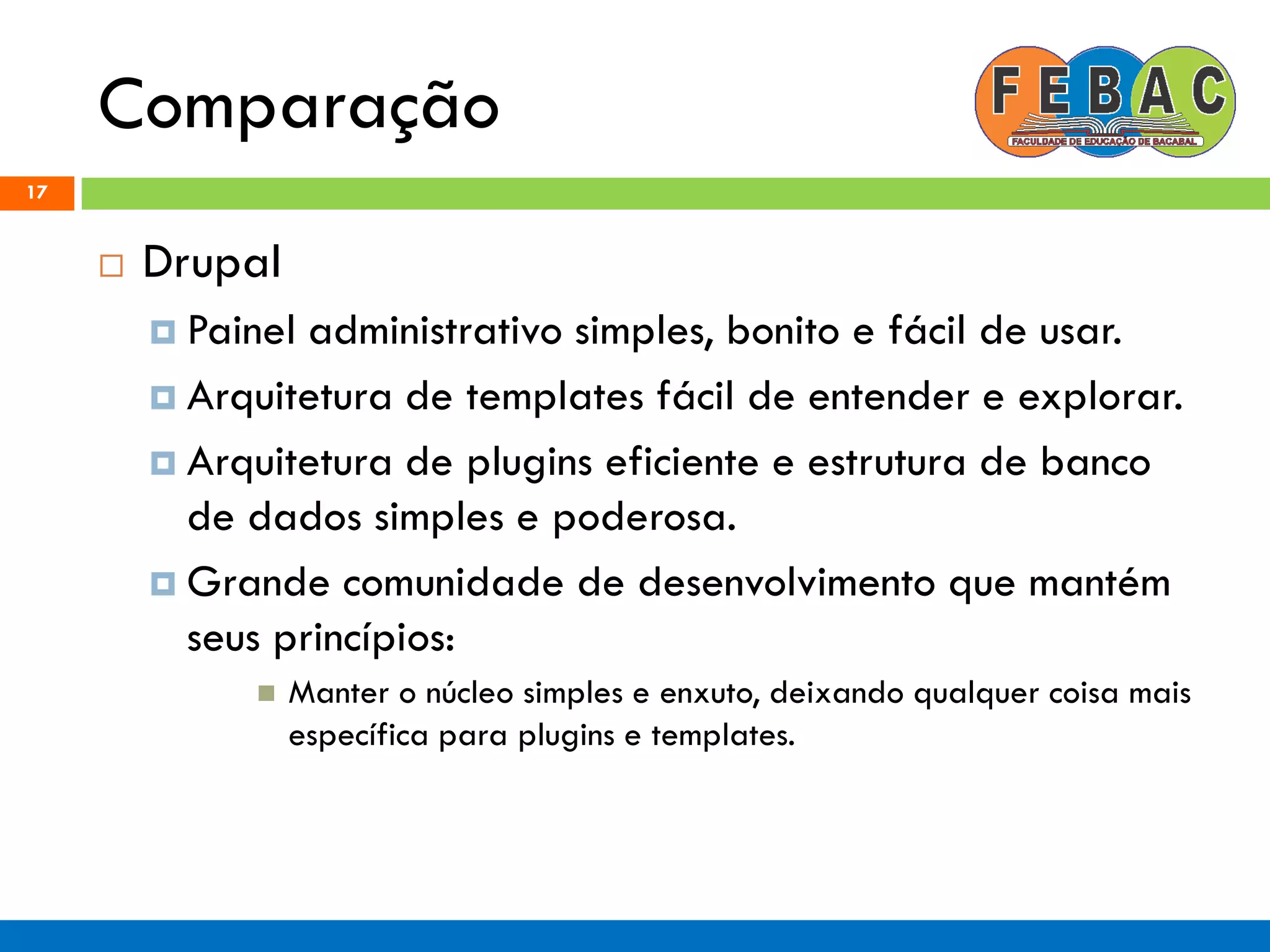 Comparação
17
 Drupal
 Painel administrativo simples, bonito e fácil de usar.
 Arquitetura de templates fácil de entender e explorar.
 Arquitetura de plugins eficiente e estrutura de banco
de dados simples e poderosa.
 Grande comunidade de desenvolvimento que mantém
seus princípios:
 Manter o núcleo simples e enxuto, deixando qualquer coisa mais
específica para plugins e templates.
 