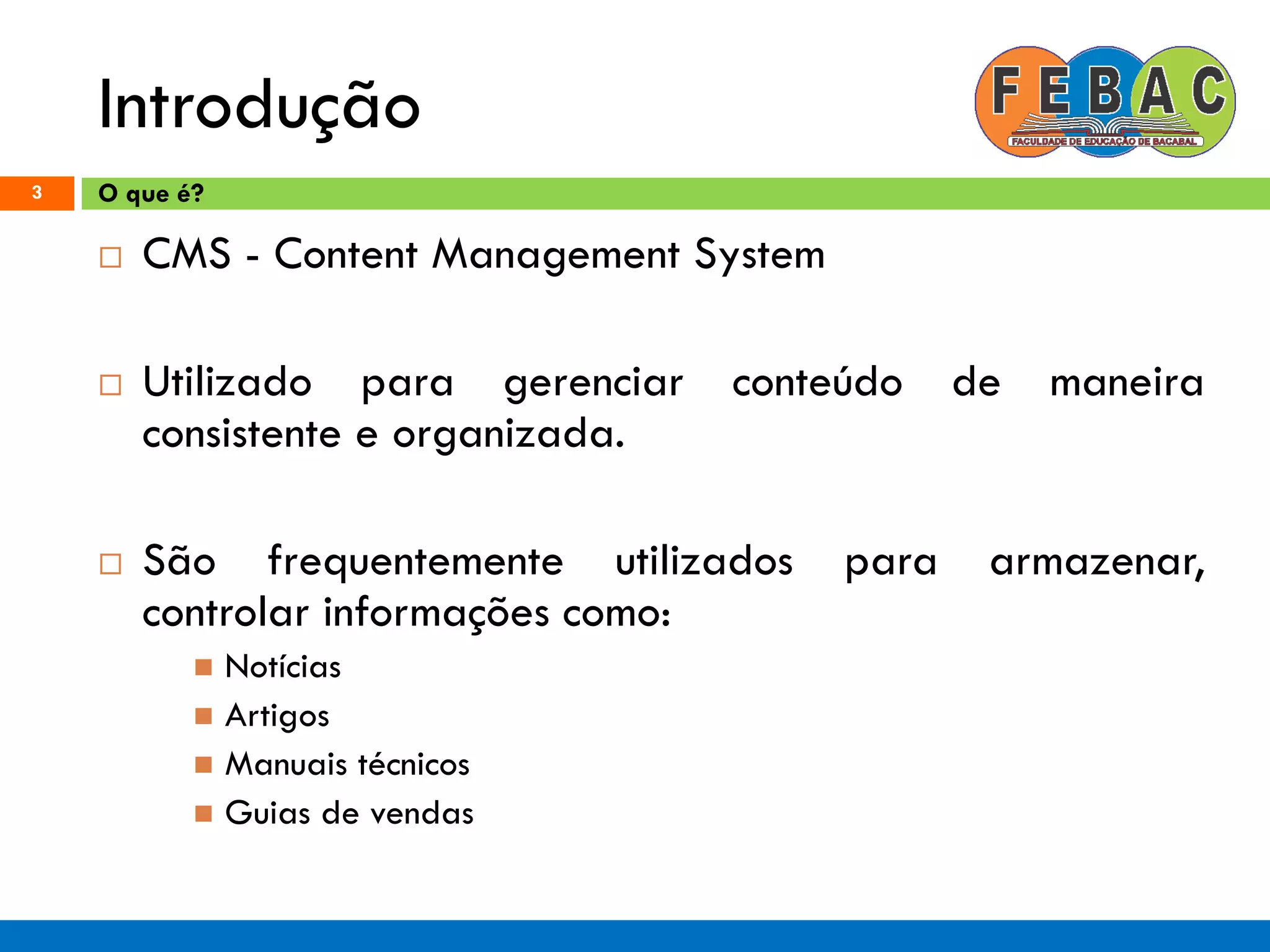 Introdução
3
 CMS - Content Management System
 Utilizado para gerenciar conteúdo de maneira
consistente e organizada.
 São frequentemente utilizados para armazenar,
controlar informações como:
 Notícias
 Artigos
 Manuais técnicos
 Guias de vendas
O que é?
 