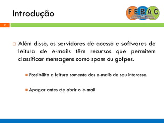 Introdução
7
 Além disso, os servidores de acesso e softwares de
leitura de e-mails têm recursos que permitem
classificar mensagens como spam ou golpes.
 Possibilita a leitura somente dos e-mails de seu interesse.
 Apagar antes de abrir o e-mail
 
