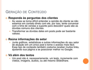 GERAÇÃO DE CONTEÚDO
 Responda às perguntas dos clientes
 Às vezes se torna difícil entender a opinião do cliente se não
estamos em contato direto com ele, por isso, tente conversar
com o time de vendas e suporte para descobrir quais são as
dúvidas comuns dos clientes.
 Transformar as dúvidas deles em posts pode ser bastante
valioso.
 Reúna informações do setor
 Junte gráficos, estatísticas e outras informações do seu setor
de atuação em um único post e torne o acesso mais fácil.
Esse tipo de conteúdo também costuma receber muitos links,
ajudando sua página a se posicionar melhor no Google.
 Vá além dos textos
 Um post não é, necessariamente, um texto, incremente com
vídeos, imagens, áudios, ou até mesmo SlideShare.
 
