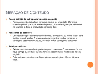 GERAÇÃO DE CONTEÚDO
 Peça a opinião de outros autores sobre o assunto
 Pessoas que não trabalham com você podem ter uma visão diferente e
observar pontos que você ainda não pensou. Convide alguém para escrever
no seu blog e deixe a criatividade por conta dele.
 Faça listas de assuntos
 Crie listas do tipo “os melhores conteúdos”, “novidades” ou “como fazer” para
facilitar o seu trabalho. É uma questão de organizar melhor os temas e
começar a pesquisar um pouco, assim as ideias começam a borbulhar.
 Publique notícias
 Existem notícias que são importantes para o mercado. O lançamento de um
novo serviço ou produto, ou uma nova lei podem mudar muita coisa no seu
negócio.
 Estar entre os primeiros que falam sobre o assunto é um diferencial para
você.
 
