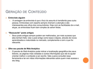 GERAÇÃO DE CONTEÚDO
 Entreviste alguém
 A vantagem da entrevista é que o foco do assunto é transferido para outra
pessoa. Entrevistas com experts sempre chamam a atenção e são
interessantes aos olhos dos consumidores. Hoje com as facilidades de e-mail,
skype, as entrevistas ficam bem simples de serem feitas.
 “Ressuscite” posts antigos
 Seus posts antigos sempre podem ser melhorados, por mais sucesso que
eles tenham feito. Use o post antigo como base e depois, através de novos
aprendizados e maturidade no mercado, complemente-o com o que for
relevante.
 Olhe seu pacote de Web Analytics
 O pacote de Web Analytics pode indicar a localização geográfica dos seus
leitores, as páginas mais visitadas e outras informações que vão te ajudar
orientar melhor o conteúdo a ser escrito. Vale a pena consultar essa
ferramenta e ter em mãos informações relevantes sobre quem mais acessa o
seu blog.
 