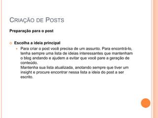 CRIAÇÃO DE POSTS
Preparação para o post
 Escolha a ideia principal
 Para criar o post você precisa de um assunto. Para encontrá-lo,
tenha sempre uma lista de ideias interessantes que mantenham
o blog andando e ajudem a evitar que você pare a geração de
conteúdo.
Mantenha sua lista atualizada, anotando sempre que tiver um
insight e procure encontrar nessa lista a ideia do post a ser
escrito.
 