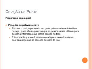 CRIAÇÃO DE POSTS
Preparação para o post
 Pesquisa de palavras-chave
 Escreva o post já pensando em quais palavras-chave irá utilizar,
ou seja, quais são as palavras que as pessoas mais utilizam para
buscar a informação que estará contida no blog.
 É importante que você escreva ou adapte o conteúdo do seu
post para algo que as pessoas buscam de fato.
 