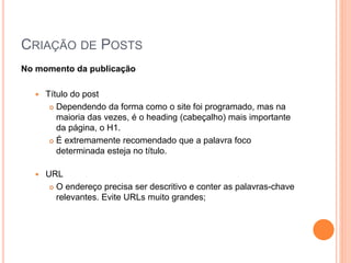 CRIAÇÃO DE POSTS
No momento da publicação
 Título do post
 Dependendo da forma como o site foi programado, mas na
maioria das vezes, é o heading (cabeçalho) mais importante
da página, o H1.
 É extremamente recomendado que a palavra foco
determinada esteja no título.
 URL
 O endereço precisa ser descritivo e conter as palavras-chave
relevantes. Evite URLs muito grandes;
 