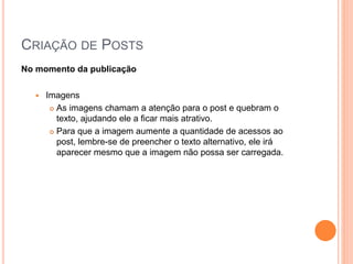 CRIAÇÃO DE POSTS
No momento da publicação
 Imagens
 As imagens chamam a atenção para o post e quebram o
texto, ajudando ele a ficar mais atrativo.
 Para que a imagem aumente a quantidade de acessos ao
post, lembre-se de preencher o texto alternativo, ele irá
aparecer mesmo que a imagem não possa ser carregada.
 