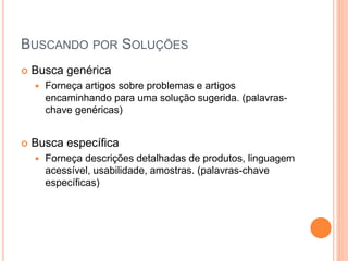 BUSCANDO POR SOLUÇÕES
 Busca genérica
 Forneça artigos sobre problemas e artigos
encaminhando para uma solução sugerida. (palavras-
chave genéricas)
 Busca específica
 Forneça descrições detalhadas de produtos, linguagem
acessível, usabilidade, amostras. (palavras-chave
específicas)
 