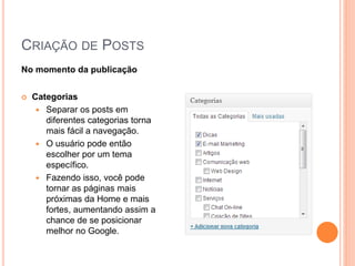 CRIAÇÃO DE POSTS
No momento da publicação
 Categorias
 Separar os posts em
diferentes categorias torna
mais fácil a navegação.
 O usuário pode então
escolher por um tema
específico.
 Fazendo isso, você pode
tornar as páginas mais
próximas da Home e mais
fortes, aumentando assim a
chance de se posicionar
melhor no Google.
 
