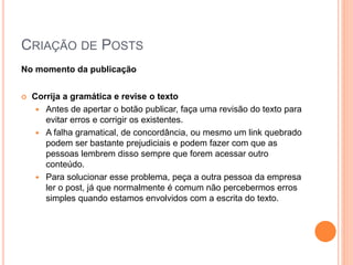 CRIAÇÃO DE POSTS
No momento da publicação
 Corrija a gramática e revise o texto
 Antes de apertar o botão publicar, faça uma revisão do texto para
evitar erros e corrigir os existentes.
 A falha gramatical, de concordância, ou mesmo um link quebrado
podem ser bastante prejudiciais e podem fazer com que as
pessoas lembrem disso sempre que forem acessar outro
conteúdo.
 Para solucionar esse problema, peça a outra pessoa da empresa
ler o post, já que normalmente é comum não percebermos erros
simples quando estamos envolvidos com a escrita do texto.
 
