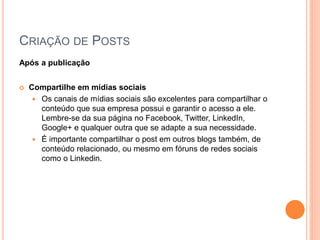 CRIAÇÃO DE POSTS
Após a publicação
 Compartilhe em mídias sociais
 Os canais de mídias sociais são excelentes para compartilhar o
conteúdo que sua empresa possui e garantir o acesso a ele.
Lembre-se da sua página no Facebook, Twitter, LinkedIn,
Google+ e qualquer outra que se adapte a sua necessidade.
 É importante compartilhar o post em outros blogs também, de
conteúdo relacionado, ou mesmo em fóruns de redes sociais
como o Linkedin.
 