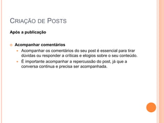 CRIAÇÃO DE POSTS
Após a publicação
 Acompanhar comentários
 Acompanhar os comentários do seu post é essencial para tirar
dúvidas ou responder a críticas e elogios sobre o seu conteúdo.
 É importante acompanhar a repercussão do post, já que a
conversa continua e precisa ser acompanhada.
 