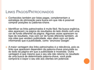LINKS PAGOS/PATROCINADOS
 Conhecidos também por listas pagas, complementam a
estratégia de otimização para busca em que não é possível
comprar posições ou palavras-chave.
 Identificar os links patrocinados é muito fácil. Na busca orgânica,
eles aparecem na página de resultados do lado direito com uma
cor de fundo diferente da página. Algumas vezes aparecem no
topo de resultado, mas com cor de fundo diferente também. Já
nos sites que vendem publicidade, eles vêem com um texto
informando que é publicidade, como “anúncios Google”.
 A maior vantagem dos links patrocinados é a relevância, pois os
links que aparecem dependem da palavra-chave procurada ou
do texto da página em que a publicidade é mostrada. Outra
vantagem é que mesmo que o seu site não retorne no resultado
de uma busca de determinada palavra-chave, você pode
comprá-la e expor o seu site aos clientes em potencial.
 