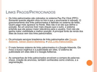 LINKS PAGOS/PATROCINADOS
 Os links patrocinados são cobrados no sistema Pay Per Click (PPC).
Somente quando alguém clica no link é que o anunciante é cobrado. O
posicionamento dos links patrocinados é definido no sistema de leilão.
Quem paga mais aparece na frente. Mas não é só isto que define a
posição. Se um anúncio tiver mais cliques que o outro, o sistema
entende que ele possui maior relevância para o usuário. Com isto ele
ganha maior visibilidade e melhor posição. A principal fonte de renda dos
sites de busca vem dos links patrocinados.
 Os principais serviços brasileiros de links patrocinados são Google
Adwords, Yahoo! Search Marketing, o UOL Links Patrocinados,
 O mais famoso sistema de links patrocinados é o Google Adwords. Ele
inclui a busca orgânica e a publicidade em sites. O sistema de
publicidade em sites dele é o Google AdSense.
 As campanhas de links patrocinados envolvem a compra de palavras-
chave, criação de anúncios, também conhecidos como criativos, e a
segmentação.
 