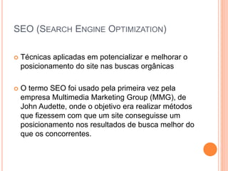 SEO (SEARCH ENGINE OPTIMIZATION)
 Técnicas aplicadas em potencializar e melhorar o
posicionamento do site nas buscas orgânicas
 O termo SEO foi usado pela primeira vez pela
empresa Multimedia Marketing Group (MMG), de
John Audette, onde o objetivo era realizar métodos
que fizessem com que um site conseguisse um
posicionamento nos resultados de busca melhor do
que os concorrentes.
 