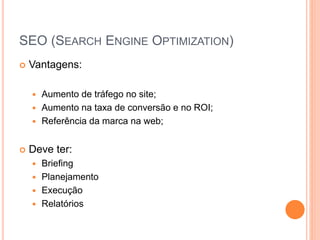 SEO (SEARCH ENGINE OPTIMIZATION)
 Vantagens:
 Aumento de tráfego no site;
 Aumento na taxa de conversão e no ROI;
 Referência da marca na web;
 Deve ter:
 Briefing
 Planejamento
 Execução
 Relatórios
 