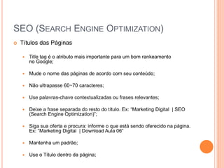 SEO (SEARCH ENGINE OPTIMIZATION)
 Títulos das Páginas
 Title tag é o atributo mais importante para um bom rankeamento
no Google;
 Mude o nome das páginas de acordo com seu conteúdo;
 Não ultrapasse 60~70 caracteres;
 Use palavras-chave contextualizadas ou frases relevantes;
 Deixe a frase separada do resto do título. Ex: “Marketing Digital | SEO
(Search Engine Optimization)”;
 Siga sua oferta e procura: informe o que está sendo oferecido na página.
Ex: “Marketing Digital | Download Aula 06”
 Mantenha um padrão;
 Use o Título dentro da página;
 