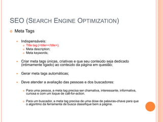 SEO (SEARCH ENGINE OPTIMIZATION)
 Meta Tags
 Indispensáveis:
 Title tag (<title></title>);
 Meta description;
 Meta keywords;
 Criar meta tags únicas, criativas e que seu conteúdo seja dedicado
(intimamente ligado) ao conteúdo da página em questão;
 Gerar meta tags automáticas;
 Deve atender a avaliação das pessoas e dos buscadores:
 Para uma pessoa, a meta tag precisa ser chamativa, interessante, informativa,
curiosa e com um toque de call-for-action.
 Para um buscador, a meta tag precisa de uma dose de palavras-chave para que
o algoritmo da ferramenta de busca classifique bem a página.
 