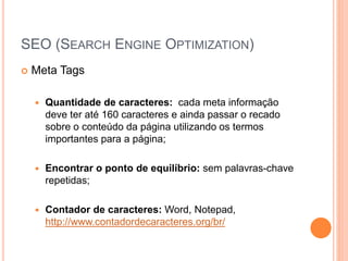 SEO (SEARCH ENGINE OPTIMIZATION)
 Meta Tags
 Quantidade de caracteres: cada meta informação
deve ter até 160 caracteres e ainda passar o recado
sobre o conteúdo da página utilizando os termos
importantes para a página;
 Encontrar o ponto de equilíbrio: sem palavras-chave
repetidas;
 Contador de caracteres: Word, Notepad,
http://www.contadordecaracteres.org/br/
 