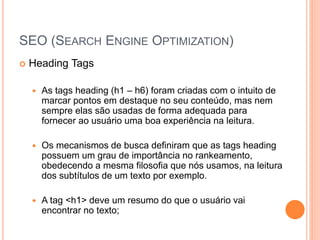 SEO (SEARCH ENGINE OPTIMIZATION)
 Heading Tags
 As tags heading (h1 – h6) foram criadas com o intuito de
marcar pontos em destaque no seu conteúdo, mas nem
sempre elas são usadas de forma adequada para
fornecer ao usuário uma boa experiência na leitura.
 Os mecanismos de busca definiram que as tags heading
possuem um grau de importância no rankeamento,
obedecendo a mesma filosofia que nós usamos, na leitura
dos subtítulos de um texto por exemplo.
 A tag <h1> deve um resumo do que o usuário vai
encontrar no texto;
 
