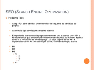 SEO (SEARCH ENGINE OPTIMIZATION)
 Heading Tags
 A tag <h2> deve abordar um conteúdo sub-seqüente do conteúdo da
página;
 As demais tags obedecem a mesma filosofia.
 É importante fixar que cada página deve conter um, e apenas um <h1> e
também temos que lembrar que o Webmaster não pode de maneira alguma
quebrar a hierarquia de “heading tags”, ou seja, depois de um <h1>
implementa-se um <h2> e assim por diante, como no exemplo abaixo:
 H1
 H2
 H2
 H3
 H4
 H4
 H3
 H2
 