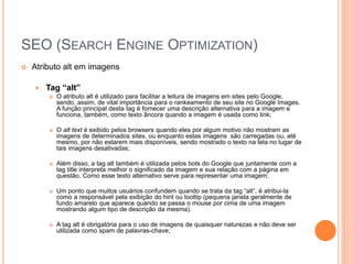 SEO (SEARCH ENGINE OPTIMIZATION)
 Atributo alt em imagens
 Tag “alt”
 O atributo alt é utilizado para facilitar a leitura de imagens em sites pelo Google,
sendo, assim, de vital importância para o rankeamento de seu site no Google Images.
A função principal desta tag é fornecer uma descrição alternativa para a imagem e
funciona, também, como texto âncora quando a imagem é usada como link;
 O alt text é exibido pelos browsers quando eles por algum motivo não mostram as
imagens de determinados sites, ou enquanto estas imagens são carregadas ou, até
mesmo, por não estarem mais disponíveis, sendo mostrado o texto na tela no lugar de
tais imagens desativadas;
 Além disso, a tag alt também é utilizada pelos bots do Google que juntamente com a
tag title interpreta melhor o significado da imagem e sua relação com a página em
questão. Como esse texto alternativo serve para representar uma imagem;
 Um ponto que muitos usuários confundem quando se trata da tag “alt”, é atribui-la
como a responsável pela exibição do hint ou tooltip (pequena janela geralmente de
fundo amarelo que aparece quando se passa o mouse por cima de uma imagem
mostrando algum tipo de descrição da mesma).
 A tag alt é obrigatória para o uso de imagens de quaisquer naturezas e não deve ser
utilizada como spam de palavras-chave;
 