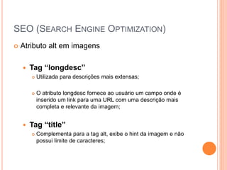 SEO (SEARCH ENGINE OPTIMIZATION)
 Atributo alt em imagens
 Tag “longdesc”
 Utilizada para descrições mais extensas;
 O atributo longdesc fornece ao usuário um campo onde é
inserido um link para uma URL com uma descrição mais
completa e relevante da imagem;
 Tag “title”
 Complementa para a tag alt, exibe o hint da imagem e não
possui limite de caracteres;
 