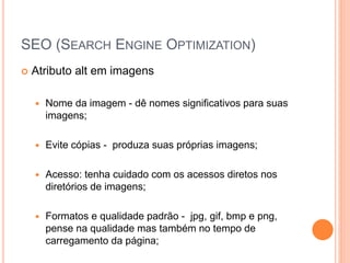 SEO (SEARCH ENGINE OPTIMIZATION)
 Atributo alt em imagens
 Nome da imagem - dê nomes significativos para suas
imagens;
 Evite cópias - produza suas próprias imagens;
 Acesso: tenha cuidado com os acessos diretos nos
diretórios de imagens;
 Formatos e qualidade padrão - jpg, gif, bmp e png,
pense na qualidade mas também no tempo de
carregamento da página;
 