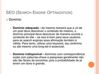 SEO (SEARCH ENGINE OPTIMIZATION)
 Domínio
 Domínio adequado - da mesma maneira que a url de
um post deve descrever o conteúdo do mesmo, o
domínio principal deve descrever de maneira sucinta o
conteúdo do site – se isso é bom para seus usuários,
para as search engines essa afirmação também é
válida. Para tanto, utilizar uma keyword, seu sinônimo
ou até mesmo uma long-tail é essencial;
 Domínio indisponível - domínios com correspondência
exata com palavras-chave e pesquisas geralmente não
são tão fáceis de encontrar, pois a probabilidade de já
terem um dono é grande;
 