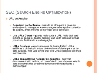 SEO (SEARCH ENGINE OPTIMIZATION)
 URL do Arquivo
 Descrição do Conteúdo - quando se olha para a barra de
endereços do navegador e se consegue saber qual o conteúdo
da página, antes mesmo de carregar esse conteúdo;
 Use URLs Curtas - quanto mais curta a URL, mais fácil será
lembrá-la, copiá-la, passar adiante, usá-la de todas as formas
possíveis, facilitando sua divulgação;
 URLs Estáticas - alguns motores de busca tratam URLs
estáticas e dinâmicas, o que já é motivo suficiente para se ter
este cuidado, mas vale ainda citar que URLs estáticas são mais
memoráveis;
 URLs com palavras no lugar de números - palavras
descrevem muito melhor um conteúdo do que números. Atente
para os nomes dos diretórios devido a encontrabilidade e
manutenção;
 