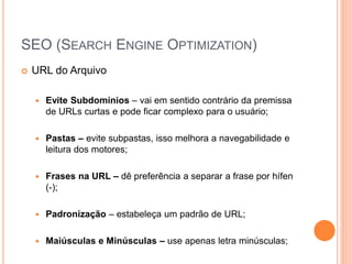 SEO (SEARCH ENGINE OPTIMIZATION)
 URL do Arquivo
 Evite Subdomínios – vai em sentido contrário da premissa
de URLs curtas e pode ficar complexo para o usuário;
 Pastas – evite subpastas, isso melhora a navegabilidade e
leitura dos motores;
 Frases na URL – dê preferência a separar a frase por hífen
(-);
 Padronização – estabeleça um padrão de URL;
 Maiúsculas e Minúsculas – use apenas letra minúsculas;
 