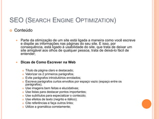 SEO (SEARCH ENGINE OPTIMIZATION)
 Conteúdo
 Parte da otimização de um site está ligada a maneira como você escreve
e dispõe as informações nas páginas do seu site. E isso, por
consequência, está ligado à usabilidade do site, que trata de deixar um
site amigável aos olhos de qualquer pessoa, trata de deixá-lo fácil de
entender;
 Dicas de Como Escrever na Web
 Título da página claro e destacado;
 Valorizar os 2 primeiros parágrafos;
 Evite parágrafos introdutórios enrolados;
 Escreva parágrafos curtos envoltos por espaço vazio (espaço entre os
parágrafos);
 Use imagens bem feitas e elucidativas;
 Use listas para destacar pontos importantes;
 Use subtítulos para especializar o conteúdo;
 Use efeitos de texto (negrito e itálico);
 Cite referências e faça outros links;
 Utilize a gramática corretamente;
 