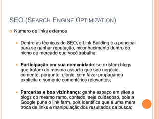 SEO (SEARCH ENGINE OPTIMIZATION)
 Número de links externos
 Dentre as técnicas de SEO, o Link Building é a principal
para se ganhar reputação, reconhecimento dentro do
nicho de mercado que você trabalha;
 Participação em sua comunidade: se existem blogs
que tratam do mesmo assunto que seu negócio,
comente, pergunte, elogie, sem fazer propaganda
explícita e somente comentários relevantes;
 Parcerias e boa vizinhança: ganhe espaço em sites e
blogs do mesmo ramo, contudo, seja cuidadoso, pois a
Google pune o link farm, pois identifica que é uma mera
troca de links e manipulação dos resultados da busca;
 